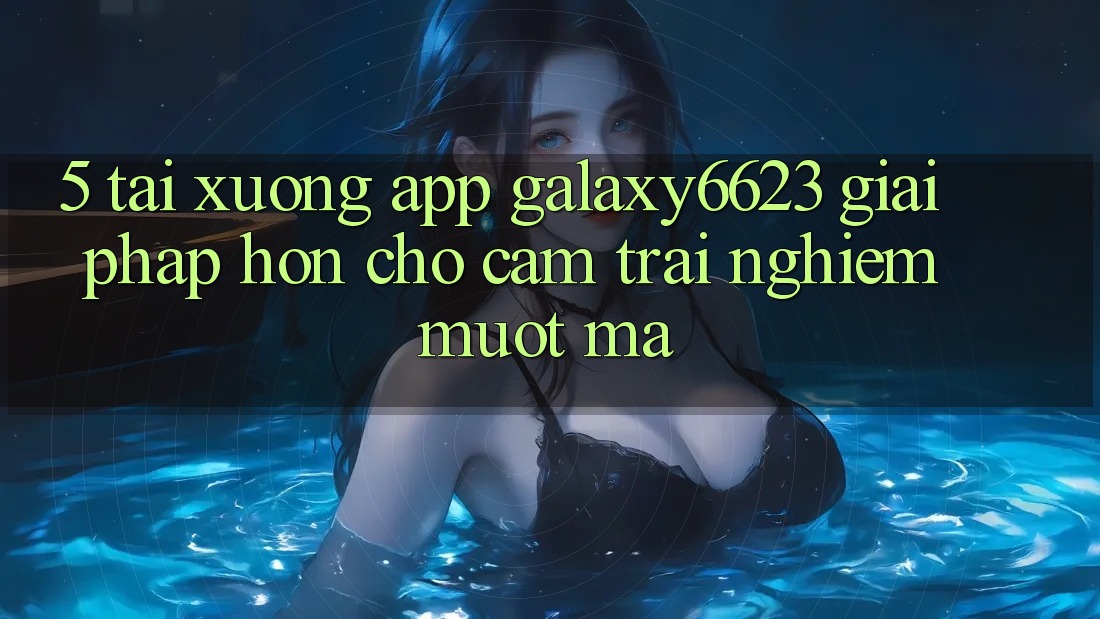 5. Tải xuống App Galaxy6623 - Giải Pháp Hơn Cho Cảm trải nghiệm Mượt Mà
