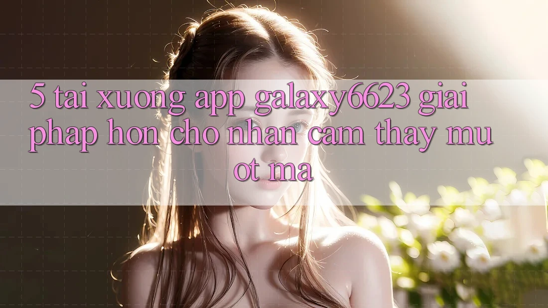 5. Tải xuống App Galaxy6623 - Giải Pháp Hơn Cho Nhận cảm thấy Mượt Mà 5. Tải xuống App Galaxy6623 - Giải Pháp Hơn Cho Nhận cảm thấy Mượt Mà