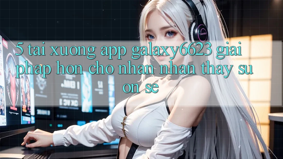 5. Tải xuống App Galaxy6623 - Giải Pháp Hơn Cho Nhận nhận thấy Suôn sẻ