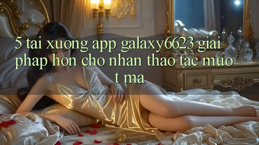 5. Tải xuống App Galaxy6623 - Giải Pháp Hơn Cho Nhận thao tác Mượt mà 5. Tải xuống App Galaxy6623 - Giải Pháp Hơn Cho Nhận thao tác Mượt mà