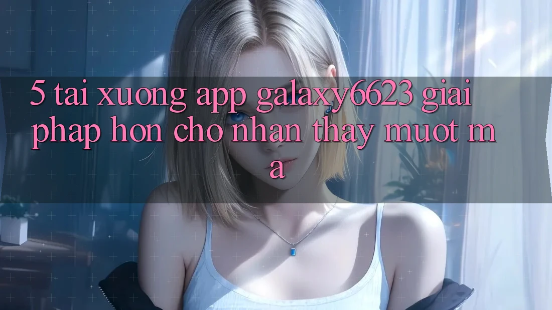 5. Tải xuống App Galaxy6623 - Giải Pháp Hơn Cho Nhận thấy Mượt Mà 5. Tải xuống App Galaxy6623 - Giải Pháp Hơn Cho Nhận thấy Mượt Mà