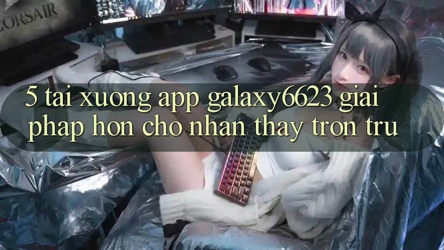 5. Tải xuống App Galaxy6623 - Giải Pháp Hơn Cho Nhận thấy Trơn tru