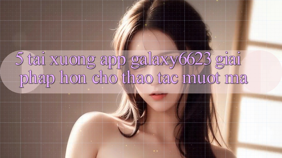 5. Tải xuống App Galaxy6623 - Giải Pháp Hơn Cho Thao tác Mượt Mà 5. Tải xuống App Galaxy6623 - Giải Pháp Hơn Cho Thao tác Mượt Mà