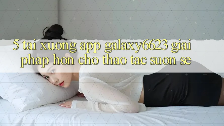 5. Tải xuống App Galaxy6623 - Giải Pháp Hơn Cho Thao tác Suôn sẻ