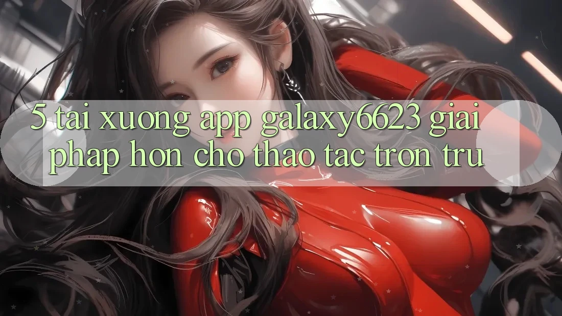 5. Tải xuống App Galaxy6623 - Giải Pháp Hơn Cho Thao tác Trơn tru