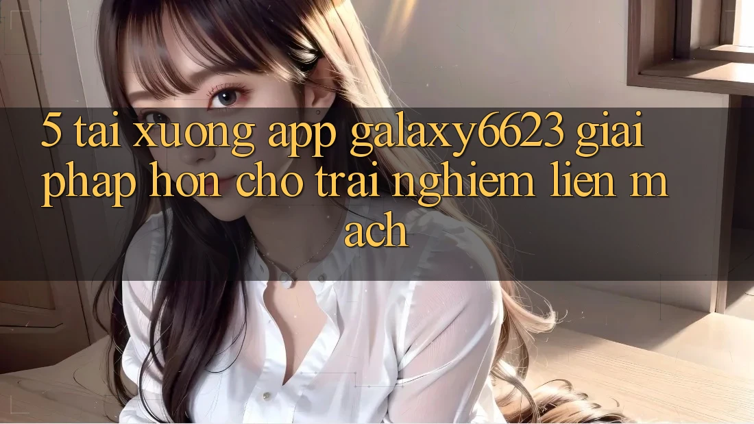 5. Tải xuống App Galaxy6623 - Giải Pháp Hơn Cho Trải Nghiệm Liền mạch