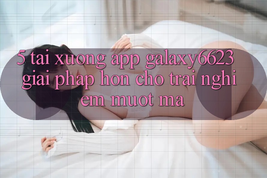 5. Tải xuống App Galaxy6623 - Giải Pháp Hơn Cho Trải Nghiệm Mượt Mà