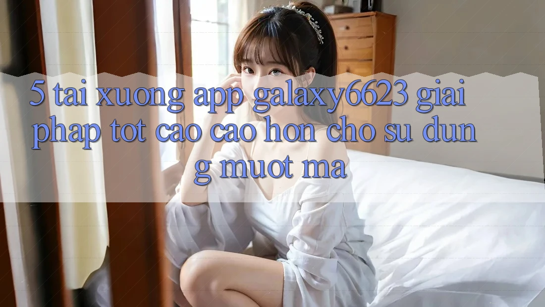 5. Tải xuống App Galaxy6623 - Giải Pháp Tốt cao cao hơn Cho Sử dụng Mượt Mà 5. Tải xuống App Galaxy6623 - Giải Pháp Tốt cao cao hơn Cho Sử dụng Mượt Mà