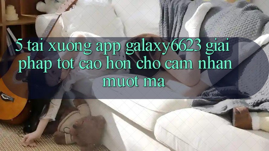 5. Tải xuống App Galaxy6623 - Giải Pháp Tốt cao hơn Cho Cảm nhận Mượt Mà