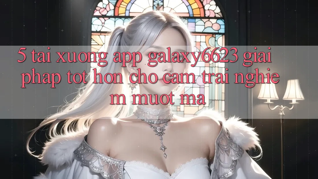 5. Tải xuống App Galaxy6623 - Giải Pháp Tốt hơn Cho Cảm trải nghiệm Mượt Mà