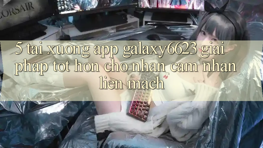 5. Tải xuống App Galaxy6623 - Giải Pháp Tốt hơn Cho Nhận cảm nhận Liền mạch