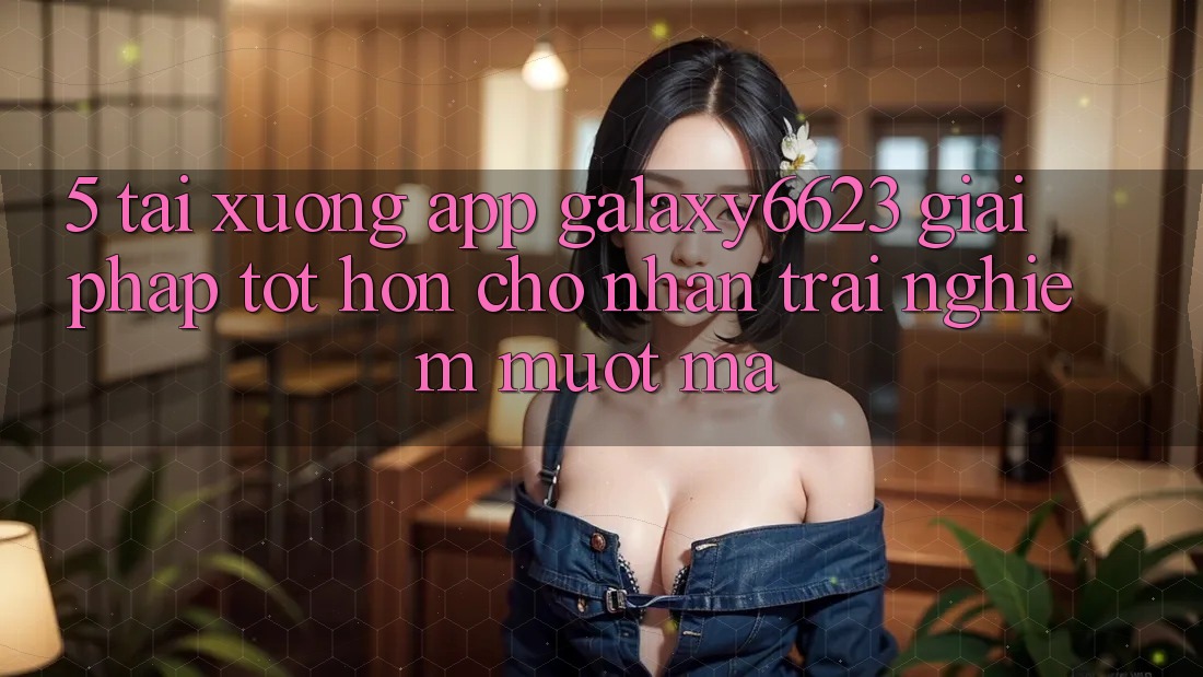 5. Tải xuống App Galaxy6623 - Giải Pháp Tốt hơn Cho Nhận trải nghiệm Mượt Mà