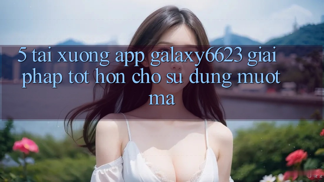 5. Tải xuống App Galaxy6623 - Giải Pháp Tốt hơn Cho Sử dụng Mượt Mà