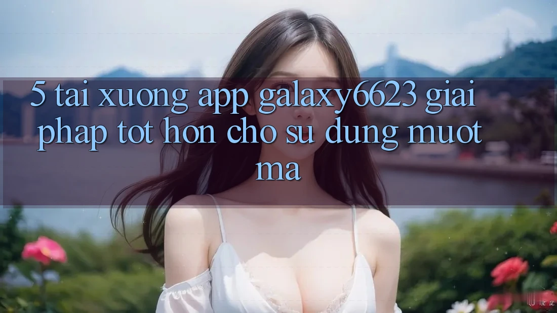 5. Tải xuống App Galaxy6623 - Giải Pháp Tốt hơn Cho Sử dụng Mượt Mà 5. Tải xuống App Galaxy6623 - Giải Pháp Tốt hơn Cho Sử dụng Mượt Mà