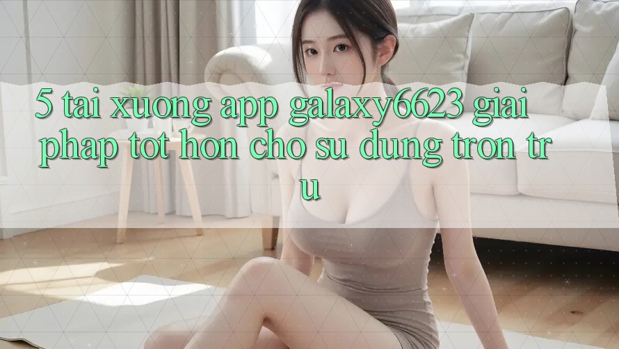 5. Tải xuống App Galaxy6623 - Giải Pháp Tốt hơn Cho Sử dụng Trơn tru 5. Tải xuống App Galaxy6623 - Giải Pháp Tốt hơn Cho Sử dụng Trơn tru