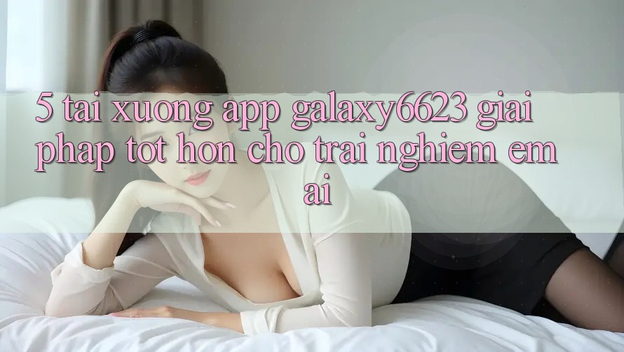 5. Tải xuống App Galaxy6623 - Giải Pháp Tốt hơn Cho Trải Nghiệm Êm ái 5. Tải xuống App Galaxy6623 - Giải Pháp Tốt hơn Cho Trải Nghiệm Êm ái