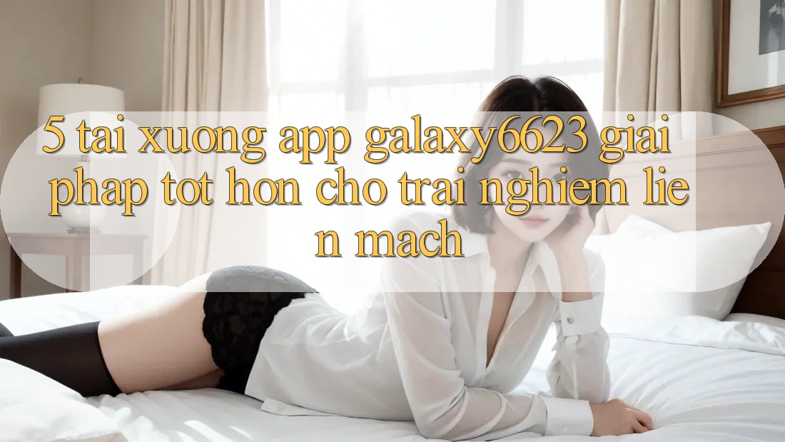 5. Tải xuống App Galaxy6623 - Giải Pháp Tốt hơn Cho Trải nghiệm Liền mạch