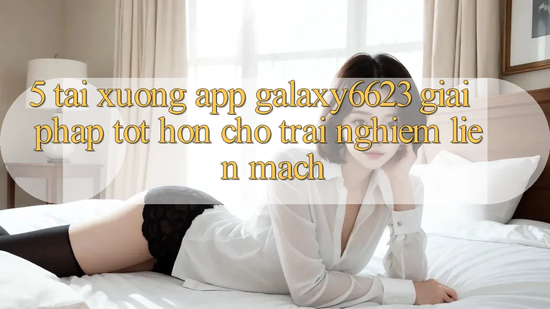 5. Tải xuống App Galaxy6623 - Giải Pháp Tốt hơn Cho Trải nghiệm Liền mạch 5. Tải xuống App Galaxy6623 - Giải Pháp Tốt hơn Cho Trải nghiệm Liền mạch
