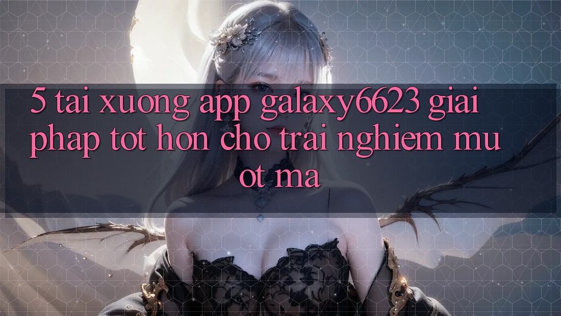 5. Tải xuống App Galaxy6623 - Giải Pháp Tốt hơn Cho Trải Nghiệm Mượt Mà