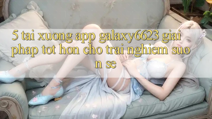 5. Tải xuống App Galaxy6623 - Giải Pháp Tốt hơn Cho Trải nghiệm Suôn sẻ 5. Tải xuống App Galaxy6623 - Giải Pháp Tốt hơn Cho Trải nghiệm Suôn sẻ