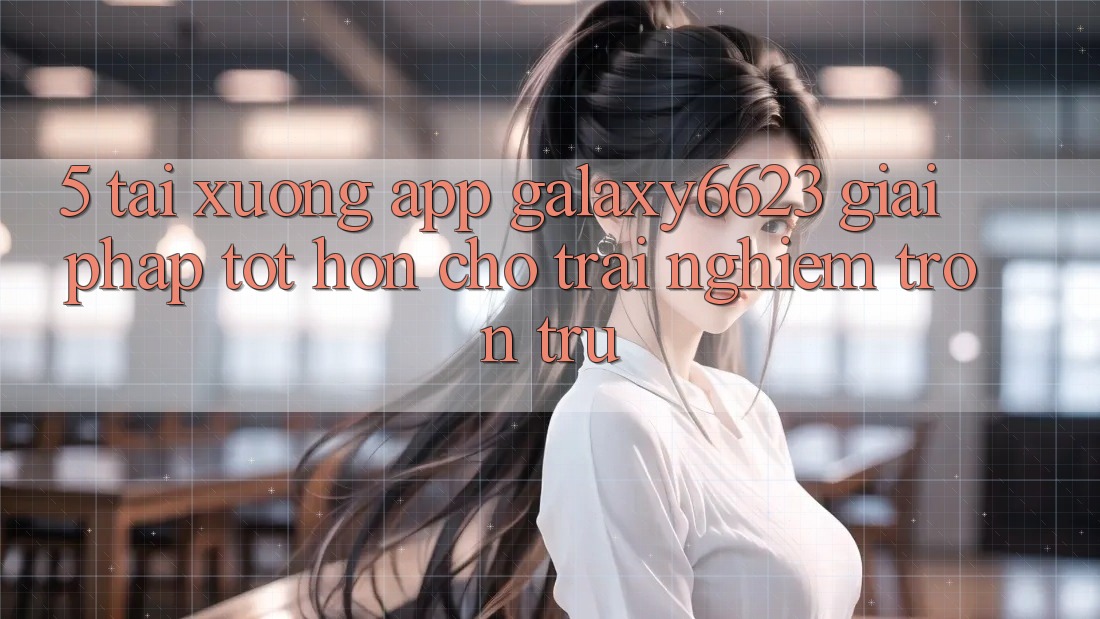 5. Tải xuống App Galaxy6623 - Giải Pháp Tốt hơn Cho Trải nghiệm Trơn tru