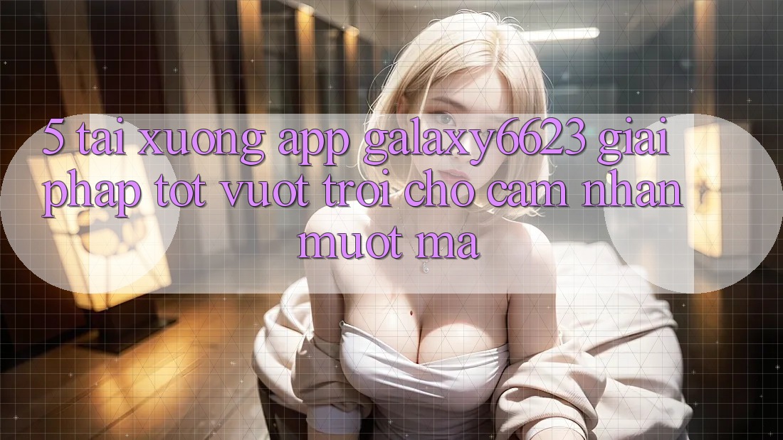 5. Tải xuống App Galaxy6623 - Giải Pháp Tốt vượt trội Cho Cảm nhận Mượt Mà