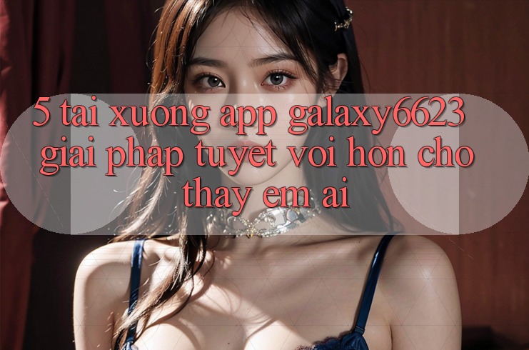 5. Tải xuống App Galaxy6623 - Giải Pháp Tuyệt vời hơn Cho Thấy Êm ái
