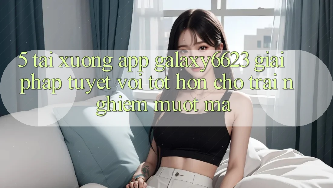 5. Tải xuống App Galaxy6623 - Giải Pháp Tuyệt vời tốt hơn Cho Trải Nghiệm Mượt Mà 5. Tải xuống App Galaxy6623 - Giải Pháp Tuyệt vời tốt hơn Cho Trải Nghiệm Mượt Mà