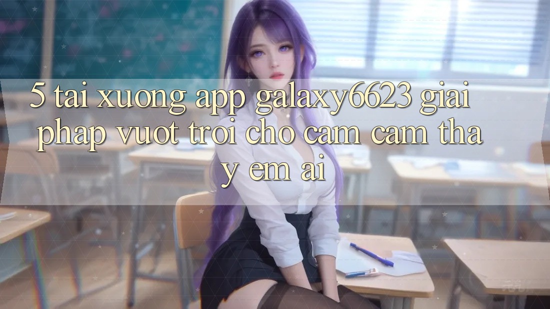 5. Tải xuống App Galaxy6623 - Giải Pháp Vượt Trội Cho Cảm cảm thấy Êm ái