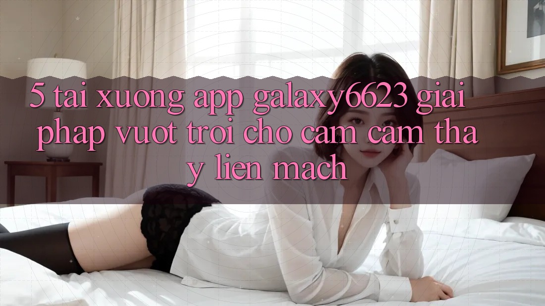 5. Tải xuống App Galaxy6623 - Giải Pháp Vượt Trội Cho Cảm cảm thấy Liền mạch 5. Tải xuống App Galaxy6623 - Giải Pháp Vượt Trội Cho Cảm cảm thấy Liền mạch