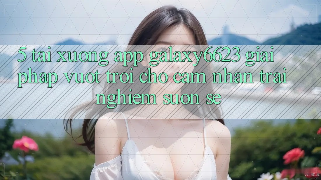 5. Tải xuống App Galaxy6623 - Giải Pháp Vượt Trội Cho Cảm nhận trải nghiệm Suôn sẻ