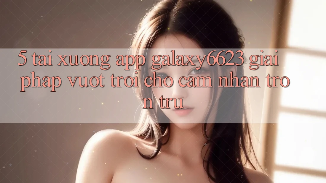 5. Tải xuống App Galaxy6623 - Giải Pháp Vượt Trội Cho Cảm nhận Trơn tru