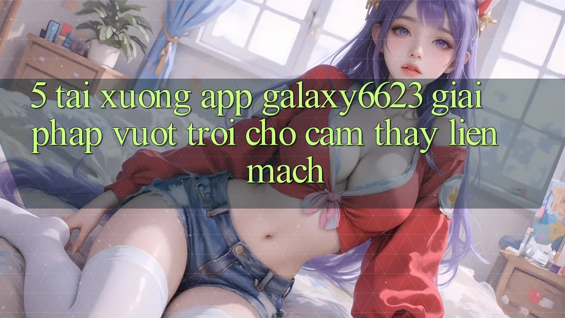 5. Tải xuống App Galaxy6623 - Giải Pháp Vượt trội Cho Cảm thấy Liền mạch 5. Tải xuống App Galaxy6623 - Giải Pháp Vượt trội Cho Cảm thấy Liền mạch