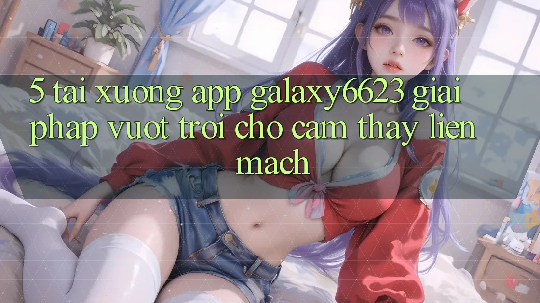 5. Tải xuống App Galaxy6623 - Giải Pháp Vượt Trội Cho Cảm thấy Liền mạch