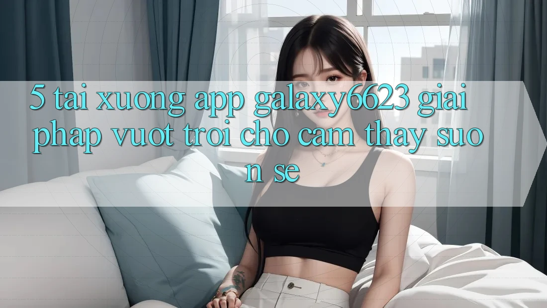 5. Tải xuống App Galaxy6623 - Giải Pháp Vượt Trội Cho Cảm thấy Suôn sẻ 5. Tải xuống App Galaxy6623 - Giải Pháp Vượt Trội Cho Cảm thấy Suôn sẻ