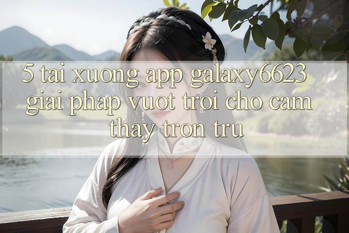 5. Tải xuống App Galaxy6623 - Giải Pháp Vượt Trội Cho Cảm thấy Trơn tru