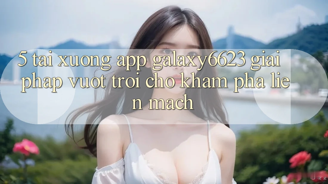 5. Tải xuống App Galaxy6623 - Giải Pháp Vượt Trội Cho Khám phá Liền mạch 5. Tải xuống App Galaxy6623 - Giải Pháp Vượt Trội Cho Khám phá Liền mạch