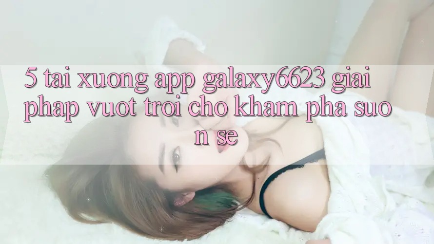 5. Tải xuống App Galaxy6623 - Giải Pháp Vượt Trội Cho Khám phá Suôn sẻ 5. Tải xuống App Galaxy6623 - Giải Pháp Vượt Trội Cho Khám phá Suôn sẻ