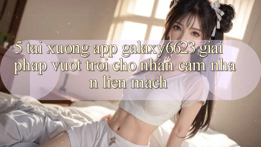 5. Tải xuống App Galaxy6623 - Giải Pháp Vượt Trội Cho Nhận cảm nhận Liền mạch
