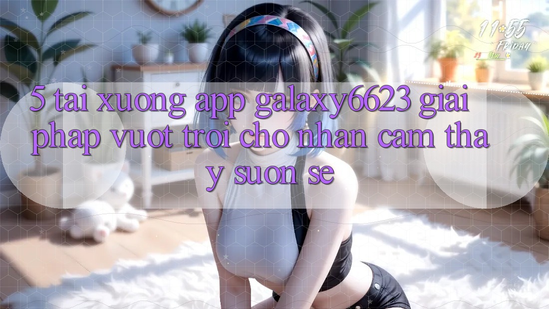 5. Tải xuống App Galaxy6623 - Giải Pháp Vượt Trội Cho Nhận cảm thấy Suôn sẻ