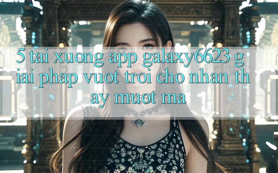 5. Tải xuống App Galaxy6623 - Giải Pháp Vượt trội Cho Nhận thấy Mượt Mà 5. Tải xuống App Galaxy6623 - Giải Pháp Vượt trội Cho Nhận thấy Mượt Mà
