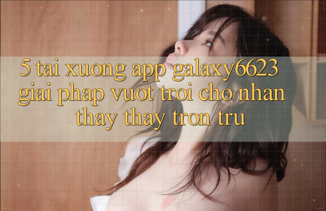 5. Tải xuống App Galaxy6623 - Giải Pháp Vượt Trội Cho Nhận thấy thấy Trơn tru