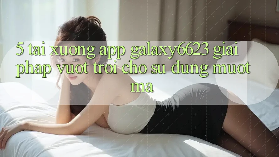 5. Tải xuống App Galaxy6623 - Giải Pháp Vượt Trội Cho Sử dụng Mượt Mà 5. Tải xuống App Galaxy6623 - Giải Pháp Vượt Trội Cho Sử dụng Mượt Mà