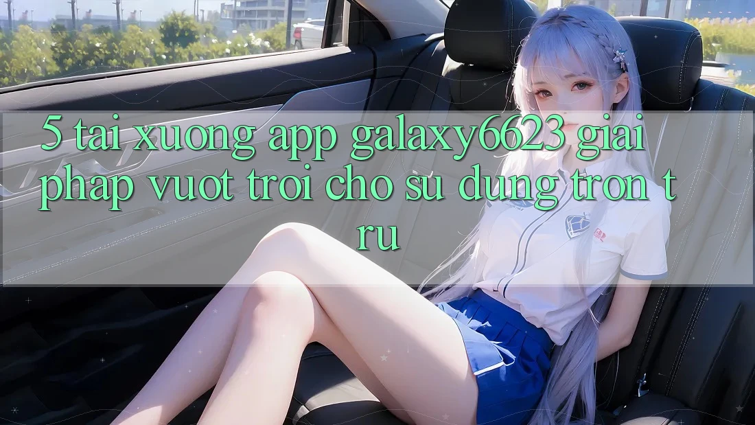 5. Tải xuống App Galaxy6623 - Giải Pháp Vượt Trội Cho Sử dụng Trơn tru