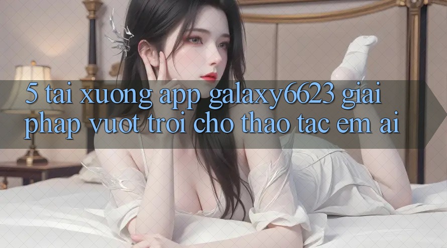 5. Tải xuống App Galaxy6623 - Giải Pháp Vượt trội Cho Thao tác Êm ái