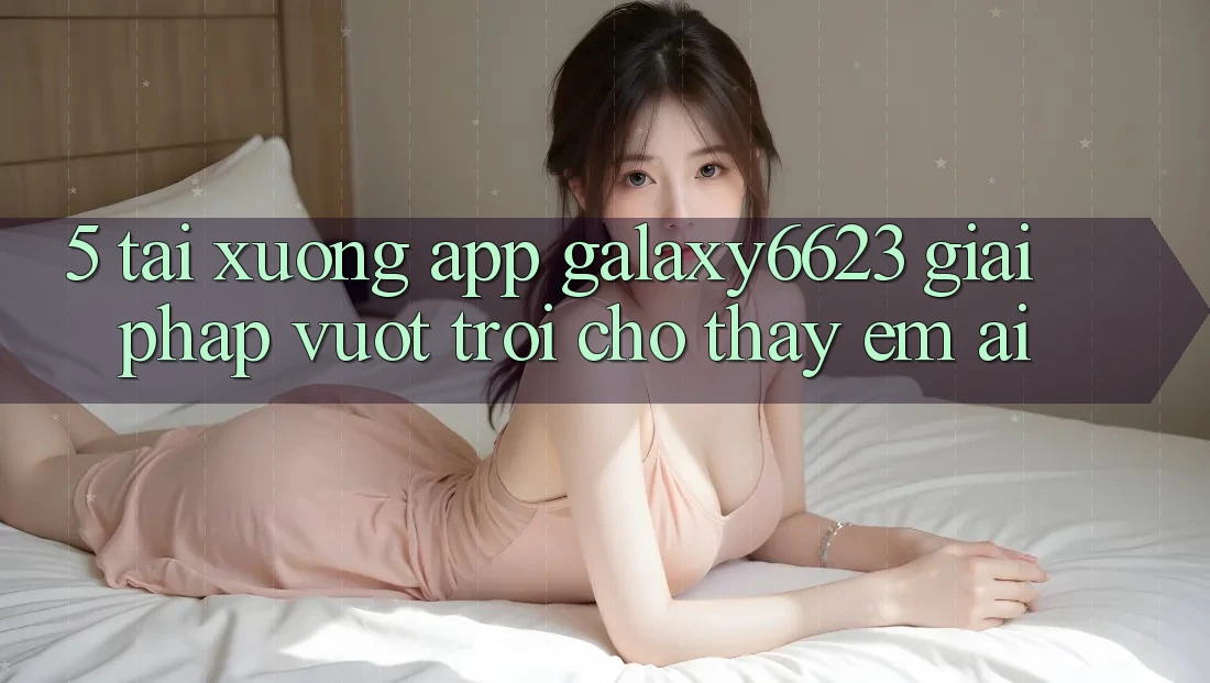 5. Tải xuống App Galaxy6623 - Giải Pháp Vượt trội Cho Thấy Êm ái 5. Tải xuống App Galaxy6623 - Giải Pháp Vượt trội Cho Thấy Êm ái