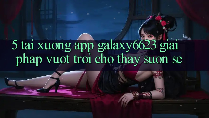 5. Tải xuống App Galaxy6623 - Giải Pháp Vượt Trội Cho Thấy Suôn sẻ