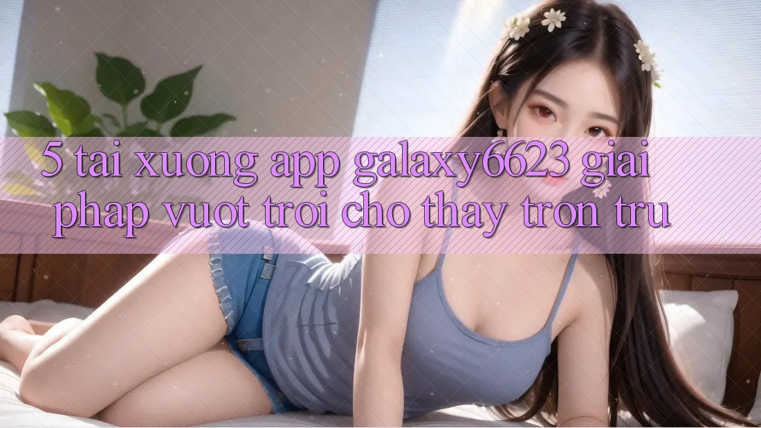 5. Tải xuống App Galaxy6623 - Giải Pháp Vượt Trội Cho Thấy Trơn tru