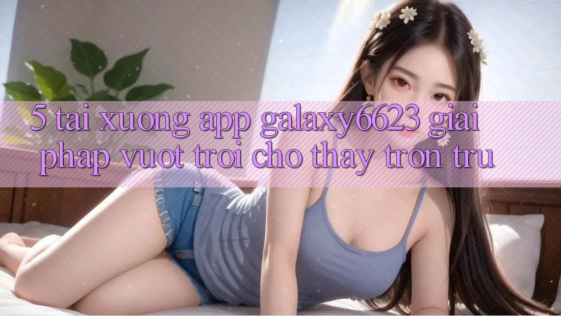 5. Tải xuống App Galaxy6623 - Giải Pháp Vượt Trội Cho Thấy Trơn tru