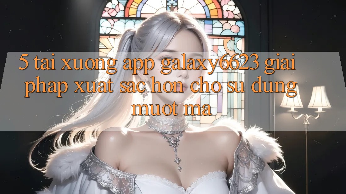 5. Tải xuống App Galaxy6623 - Giải Pháp Xuất sắc hơn Cho Sử dụng Mượt Mà